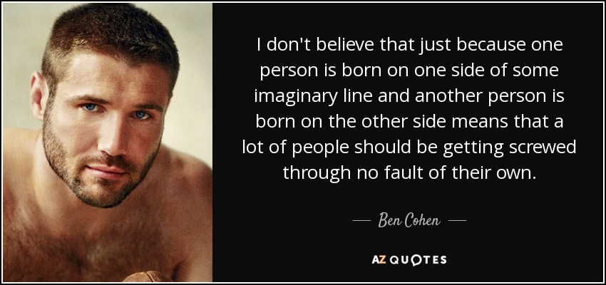 I don't believe that just because one person is born on one side of some imaginary line and another person is born on the other side means that a lot of people should be getting screwed through no fault of their own. - Ben Cohen