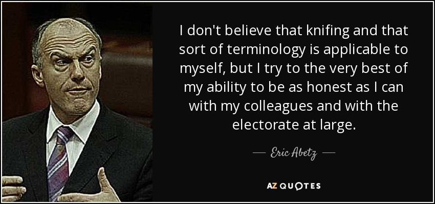 I don't believe that knifing and that sort of terminology is applicable to myself, but I try to the very best of my ability to be as honest as I can with my colleagues and with the electorate at large. - Eric Abetz