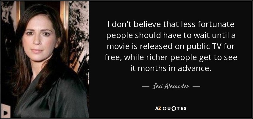 I don't believe that less fortunate people should have to wait until a movie is released on public TV for free, while richer people get to see it months in advance. - Lexi Alexander