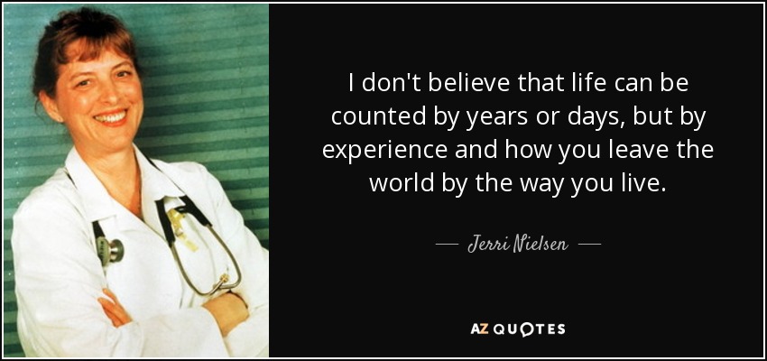 I don't believe that life can be counted by years or days, but by experience and how you leave the world by the way you live. - Jerri Nielsen