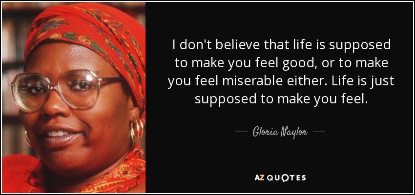 I don't believe that life is supposed to make you feel good, or to make you feel miserable either. Life is just supposed to make you feel. - Gloria Naylor