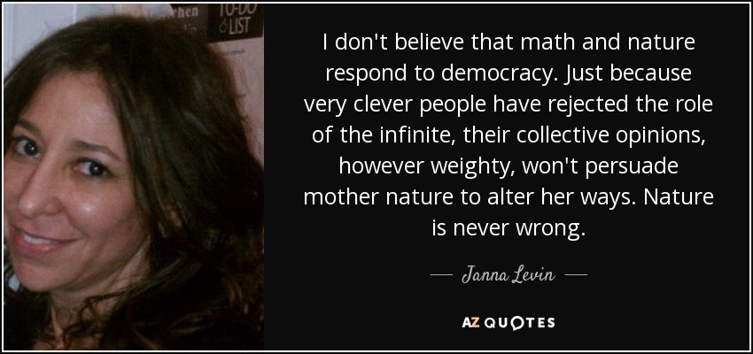 I don't believe that math and nature respond to democracy. Just because very clever people have rejected the role of the infinite, their collective opinions, however weighty, won't persuade mother nature to alter her ways. Nature is never wrong. - Janna Levin
