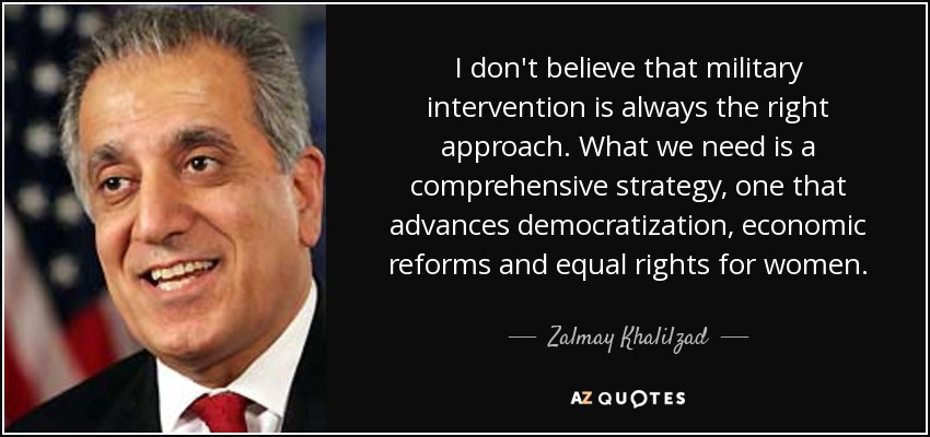 I don't believe that military intervention is always the right approach. What we need is a comprehensive strategy, one that advances democratization, economic reforms and equal rights for women. - Zalmay Khalilzad