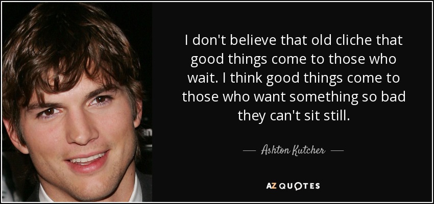 I don't believe that old cliche that good things come to those who wait. I think good things come to those who want something so bad they can't sit still. - Ashton Kutcher