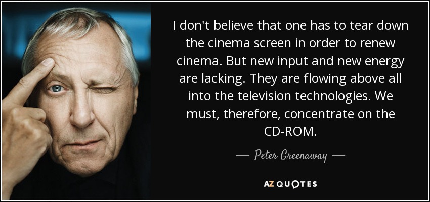 I don't believe that one has to tear down the cinema screen in order to renew cinema. But new input and new energy are lacking. They are flowing above all into the television technologies. We must, therefore, concentrate on the CD-ROM. - Peter Greenaway