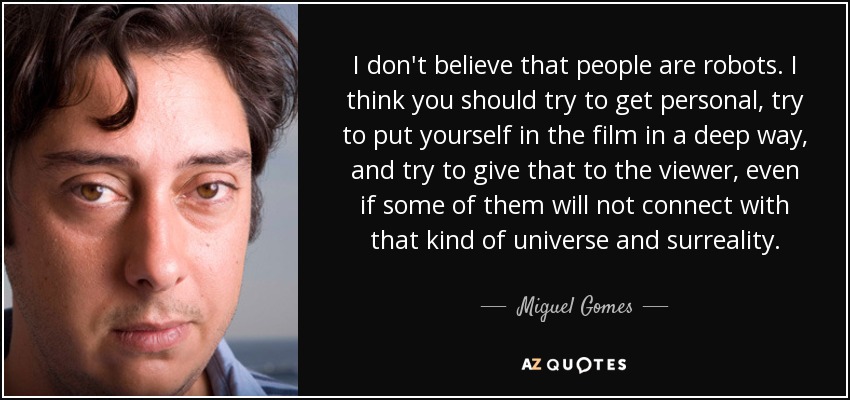 I don't believe that people are robots. I think you should try to get personal, try to put yourself in the film in a deep way, and try to give that to the viewer, even if some of them will not connect with that kind of universe and surreality. - Miguel Gomes