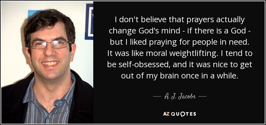 I don't believe that prayers actually change God's mind - if there is a God - but I liked praying for people in need. It was like moral weightlifting. I tend to be self-obsessed, and it was nice to get out of my brain once in a while. - A. J. Jacobs