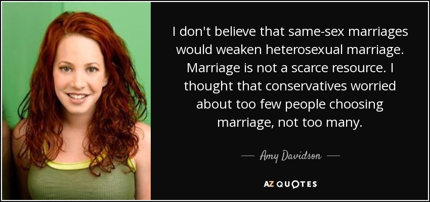 I don't believe that same-sex marriages would weaken heterosexual marriage. Marriage is not a scarce resource. I thought that conservatives worried about too few people choosing marriage, not too many. - Amy Davidson
