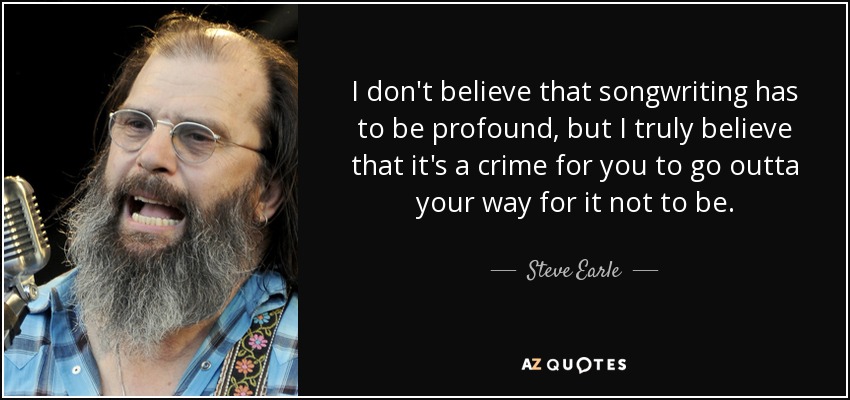 I don't believe that songwriting has to be profound, but I truly believe that it's a crime for you to go outta your way for it not to be. - Steve Earle