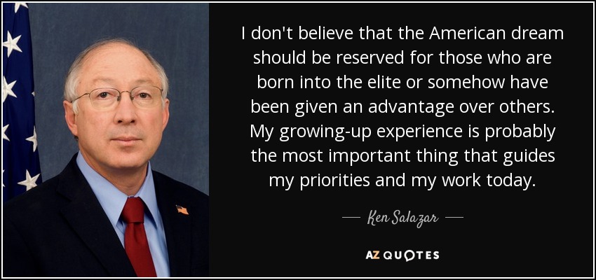 I don't believe that the American dream should be reserved for those who are born into the elite or somehow have been given an advantage over others. My growing-up experience is probably the most important thing that guides my priorities and my work today. - Ken Salazar