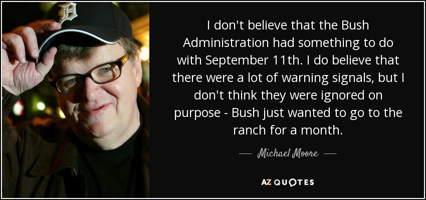 I don't believe that the Bush Administration had something to do with September 11th. I do believe that there were a lot of warning signals, but I don't think they were ignored on purpose - Bush just wanted to go to the ranch for a month. - Michael Moore