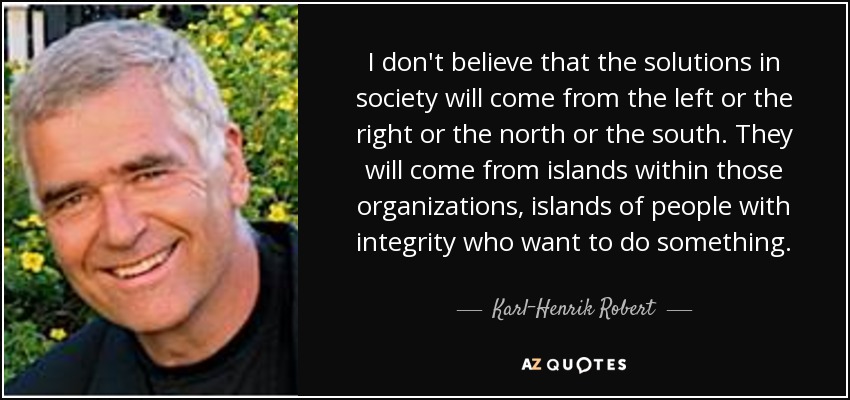I don't believe that the solutions in society will come from the left or the right or the north or the south. They will come from islands within those organizations, islands of people with integrity who want to do something. - Karl-Henrik Robert