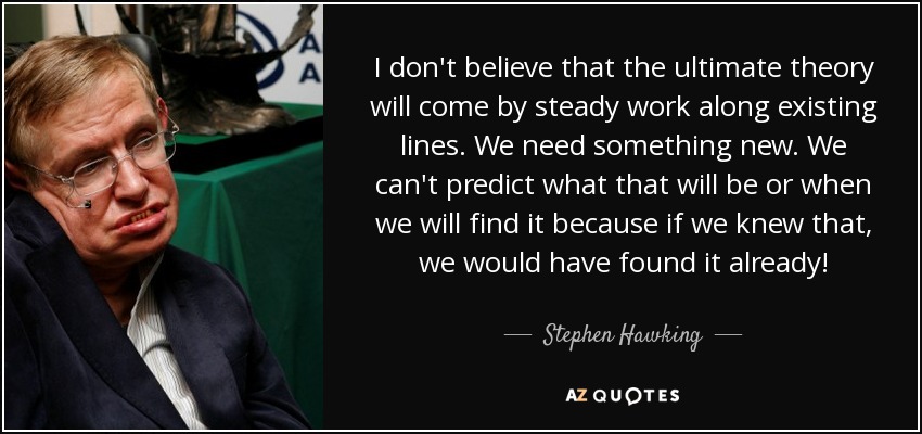 I don't believe that the ultimate theory will come by steady work along existing lines. We need something new. We can't predict what that will be or when we will find it because if we knew that, we would have found it already! - Stephen Hawking