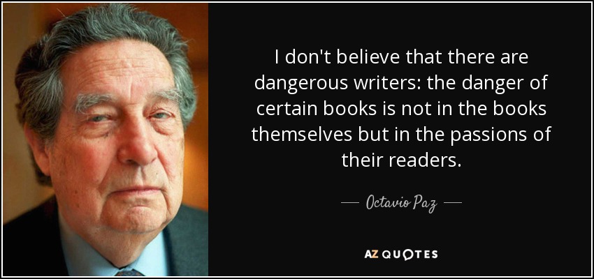 I don't believe that there are dangerous writers: the danger of certain books is not in the books themselves but in the passions of their readers. - Octavio Paz