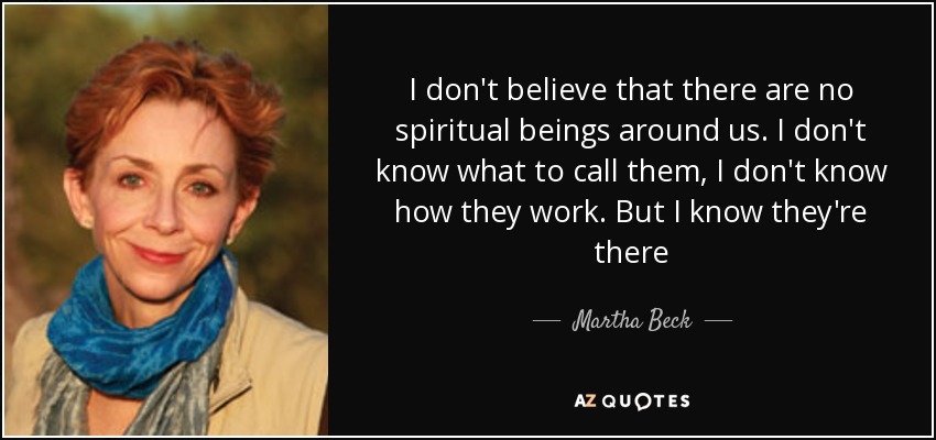 I don't believe that there are no spiritual beings around us. I don't know what to call them, I don't know how they work. But I know they're there - Martha Beck