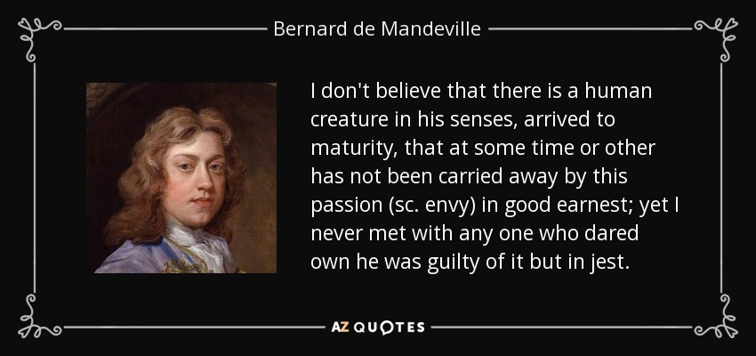 I don't believe that there is a human creature in his senses, arrived to maturity, that at some time or other has not been carried away by this passion (sc. envy) in good earnest; yet I never met with any one who dared own he was guilty of it but in jest. - Bernard de Mandeville