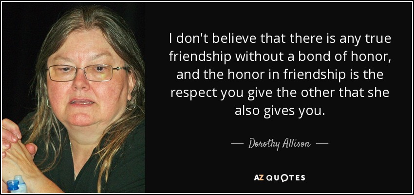 I don't believe that there is any true friendship without a bond of honor, and the honor in friendship is the respect you give the other that she also gives you. - Dorothy Allison