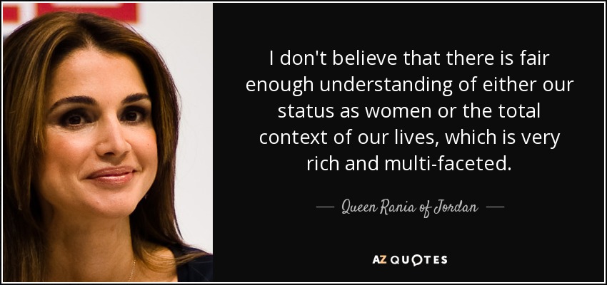 I don't believe that there is fair enough understanding of either our status as women or the total context of our lives, which is very rich and multi-faceted. - Queen Rania of Jordan