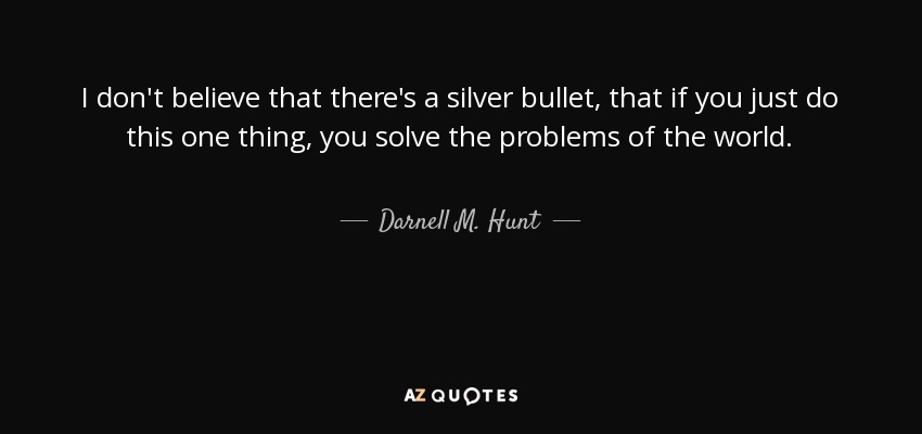 I don't believe that there's a silver bullet, that if you just do this one thing, you solve the problems of the world. - Darnell M. Hunt