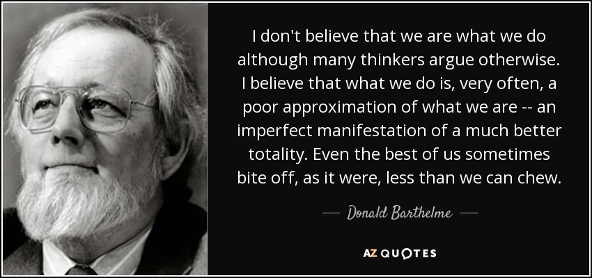 I don't believe that we are what we do although many thinkers argue otherwise. I believe that what we do is, very often, a poor approximation of what we are -- an imperfect manifestation of a much better totality. Even the best of us sometimes bite off, as it were, less than we can chew. - Donald Barthelme