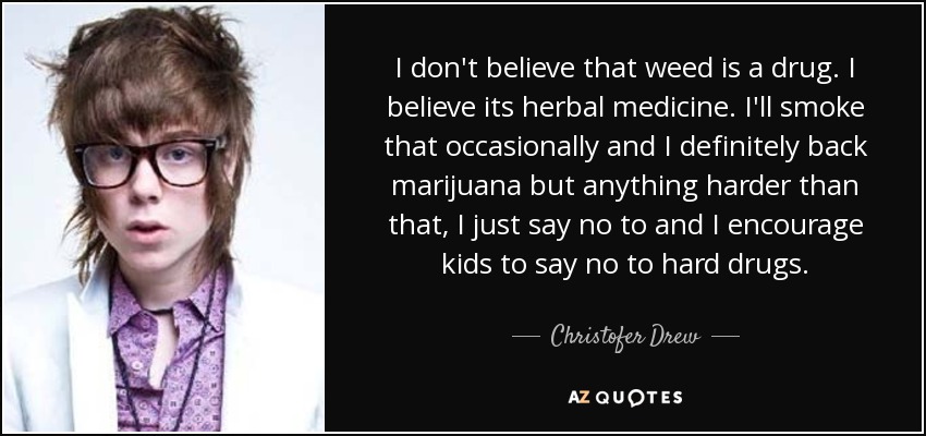 I don't believe that weed is a drug. I believe its herbal medicine. I'll smoke that occasionally and I definitely back marijuana but anything harder than that, I just say no to and I encourage kids to say no to hard drugs. - Christofer Drew