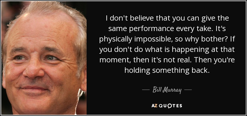 I don't believe that you can give the same performance every take. It's physically impossible, so why bother? If you don't do what is happening at that moment, then it's not real. Then you're holding something back. - Bill Murray