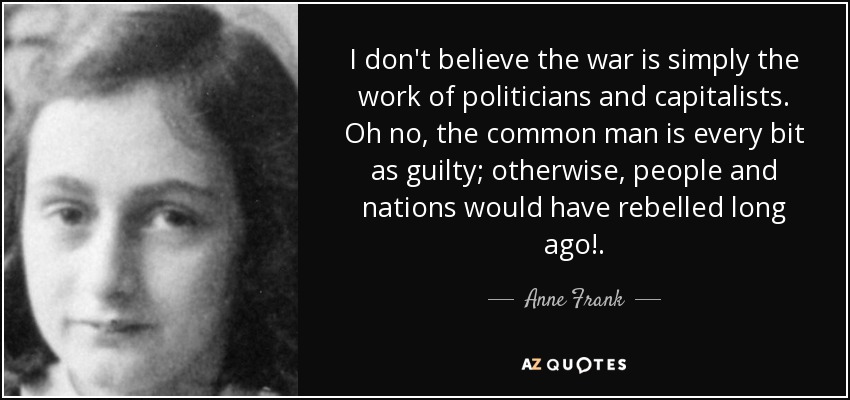I don't believe the war is simply the work of politicians and capitalists. Oh no, the common man is every bit as guilty; otherwise, people and nations would have rebelled long ago!. - Anne Frank