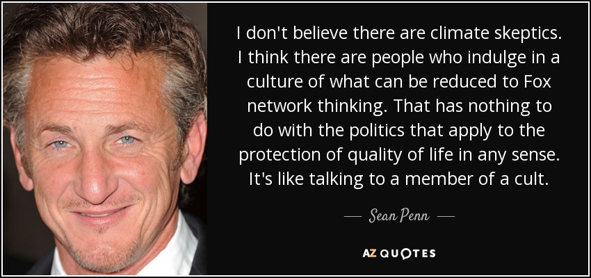I don't believe there are climate skeptics. I think there are people who indulge in a culture of what can be reduced to Fox network thinking. That has nothing to do with the politics that apply to the protection of quality of life in any sense. It's like talking to a member of a cult. - Sean Penn