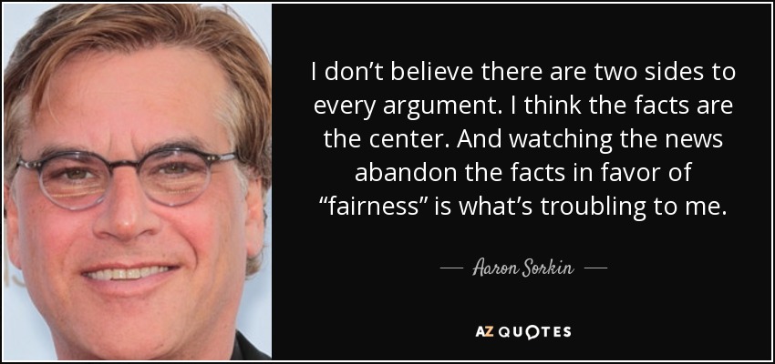 I don’t believe there are two sides to every argument. I think the facts are the center. And watching the news abandon the facts in favor of “fairness” is what’s troubling to me. - Aaron Sorkin