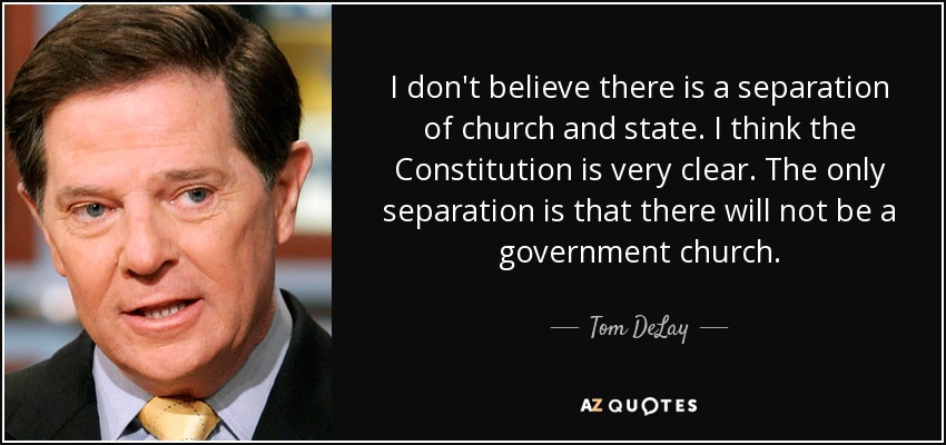 I don't believe there is a separation of church and state. I think the Constitution is very clear. The only separation is that there will not be a government church. - Tom DeLay