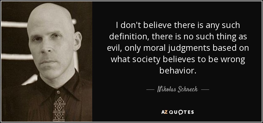 I don't believe there is any such definition, there is no such thing as evil, only moral judgments based on what society believes to be wrong behavior. - Nikolas Schreck