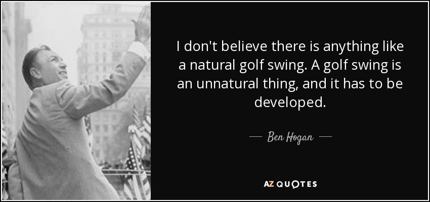 I don't believe there is anything like a natural golf swing. A golf swing is an unnatural thing, and it has to be developed. - Ben Hogan
