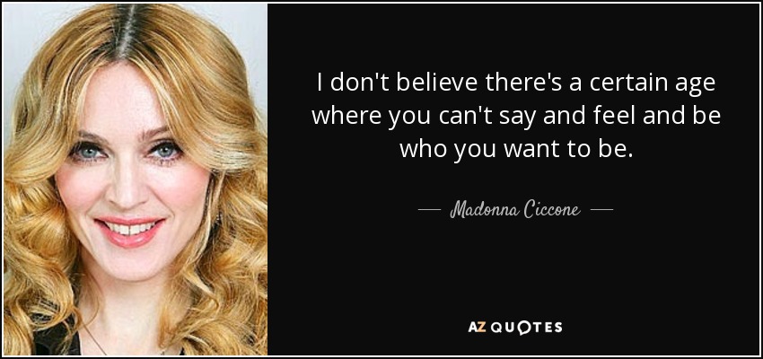 I don't believe there's a certain age where you can't say and feel and be who you want to be. - Madonna Ciccone