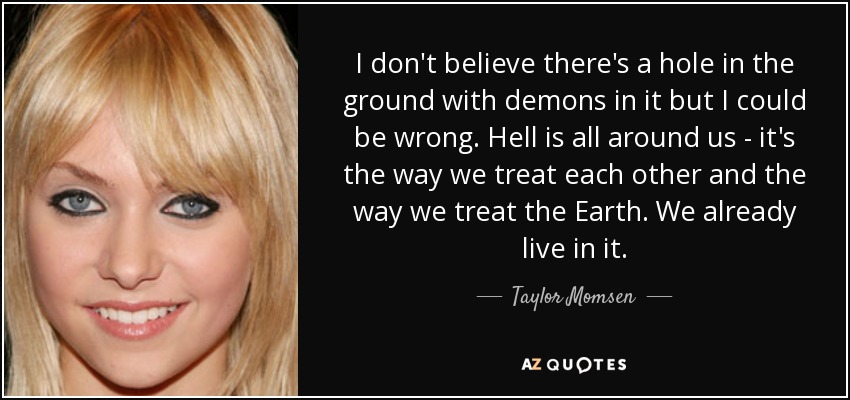 I don't believe there's a hole in the ground with demons in it but I could be wrong. Hell is all around us - it's the way we treat each other and the way we treat the Earth. We already live in it. - Taylor Momsen