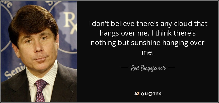 I don't believe there's any cloud that hangs over me. I think there's nothing but sunshine hanging over me. - Rod Blagojevich