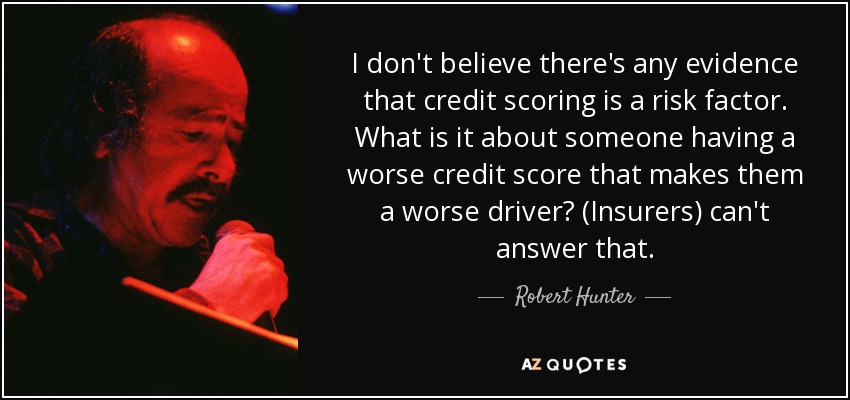 I don't believe there's any evidence that credit scoring is a risk factor. What is it about someone having a worse credit score that makes them a worse driver? (Insurers) can't answer that. - Robert Hunter