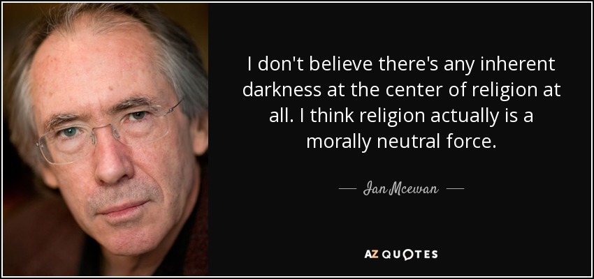 I don't believe there's any inherent darkness at the center of religion at all. I think religion actually is a morally neutral force. - Ian Mcewan