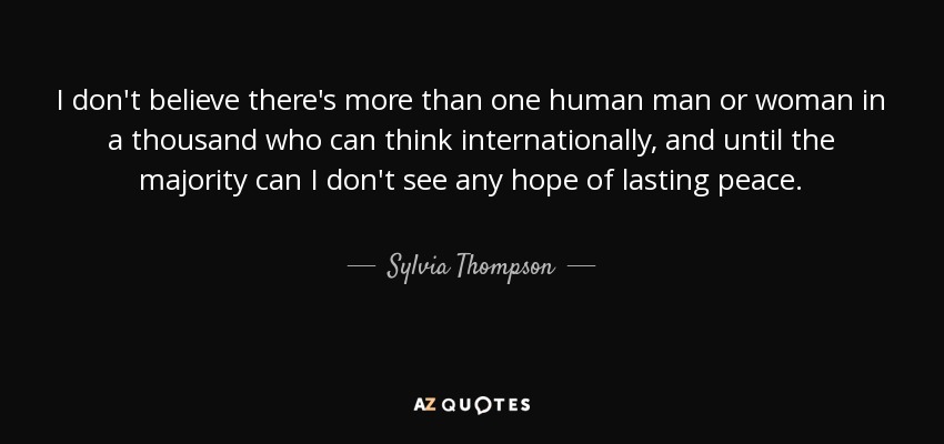 I don't believe there's more than one human man or woman in a thousand who can think internationally, and until the majority can I don't see any hope of lasting peace. - Sylvia Thompson