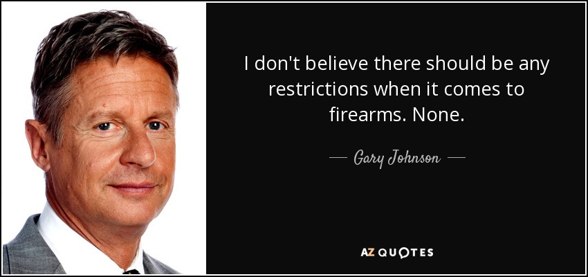 I don't believe there should be any restrictions when it comes to firearms. None. - Gary Johnson