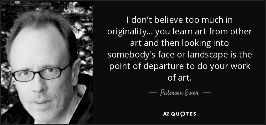I don't believe too much in originality... you learn art from other art and then looking into somebody's face or landscape is the point of departure to do your work of art. - Paterson Ewen