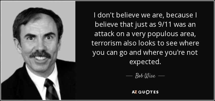 I don't believe we are, because I believe that just as 9/11 was an attack on a very populous area, terrorism also looks to see where you can go and where you're not expected. - Bob Wise