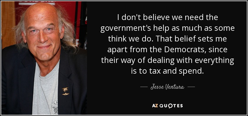 I don't believe we need the government's help as much as some think we do. That belief sets me apart from the Democrats, since their way of dealing with everything is to tax and spend. - Jesse Ventura