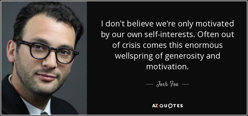 I don't believe we're only motivated by our own self-interests. Often out of crisis comes this enormous wellspring of generosity and motivation. - Josh Fox