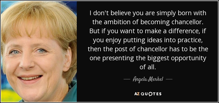 I don't believe you are simply born with the ambition of becoming chancellor. But if you want to make a difference, if you enjoy putting ideas into practice, then the post of chancellor has to be the one presenting the biggest opportunity of all. - Angela Merkel