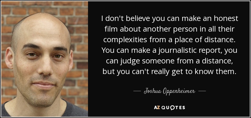 I don't believe you can make an honest film about another person in all their complexities from a place of distance. You can make a journalistic report, you can judge someone from a distance, but you can't really get to know them. - Joshua Oppenheimer