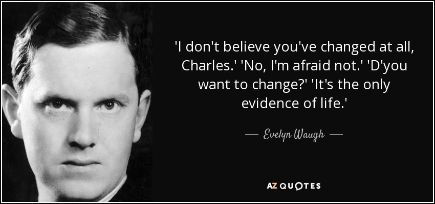 'I don't believe you've changed at all, Charles.' 'No, I'm afraid not.' 'D'you want to change?' 'It's the only evidence of life.' - Evelyn Waugh