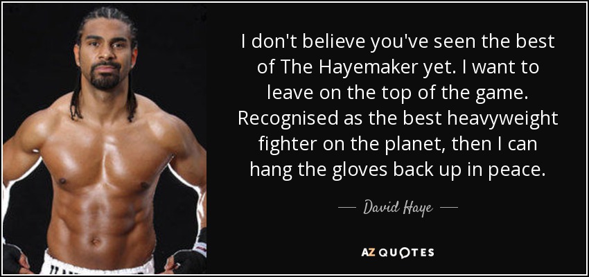 I don't believe you've seen the best of The Hayemaker yet. I want to leave on the top of the game. Recognised as the best heavyweight fighter on the planet, then I can hang the gloves back up in peace. - David Haye