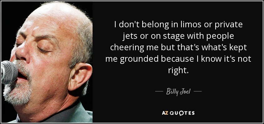 I don't belong in limos or private jets or on stage with people cheering me but that's what's kept me grounded because I know it's not right. - Billy Joel