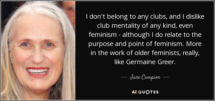 I don't belong to any clubs, and I dislike club mentality of any kind, even feminism - although I do relate to the purpose and point of feminism. More in the work of older feminists, really, like Germaine Greer. - Jane Campion