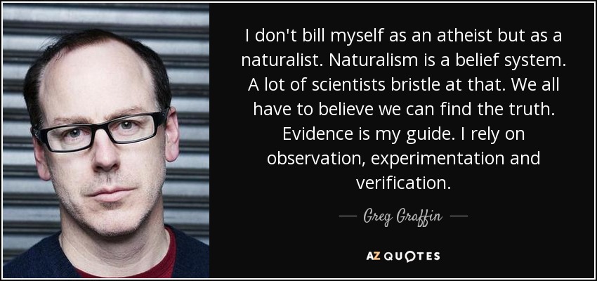 I don't bill myself as an atheist but as a naturalist. Naturalism is a belief system. A lot of scientists bristle at that. We all have to believe we can find the truth. Evidence is my guide. I rely on observation, experimentation and verification. - Greg Graffin